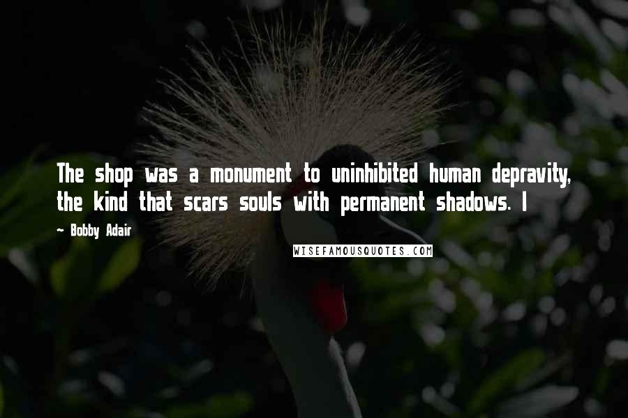 Bobby Adair Quotes: The shop was a monument to uninhibited human depravity, the kind that scars souls with permanent shadows. I