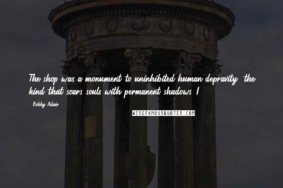Bobby Adair Quotes: The shop was a monument to uninhibited human depravity, the kind that scars souls with permanent shadows. I