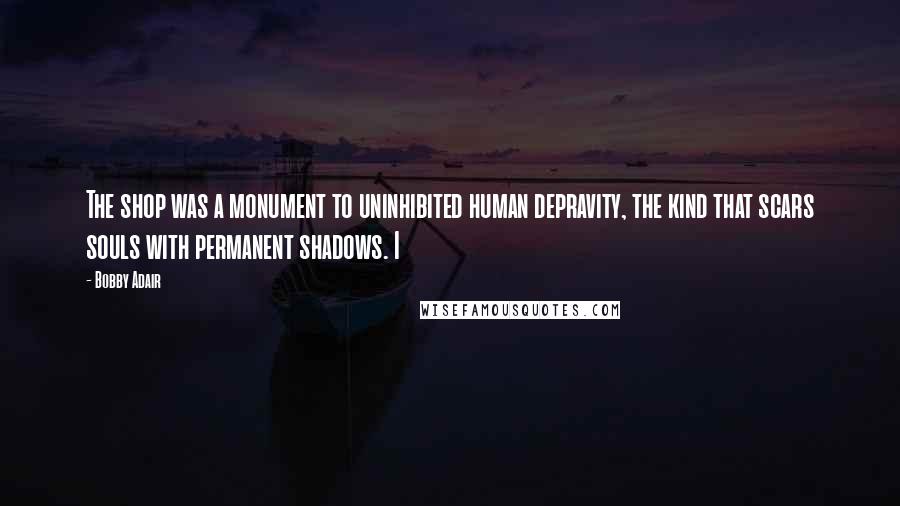 Bobby Adair Quotes: The shop was a monument to uninhibited human depravity, the kind that scars souls with permanent shadows. I