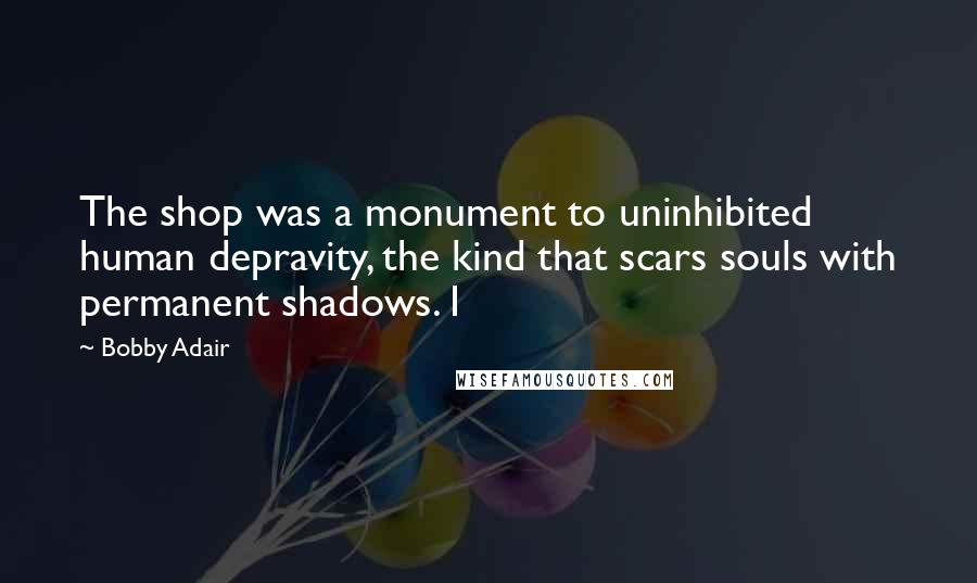 Bobby Adair Quotes: The shop was a monument to uninhibited human depravity, the kind that scars souls with permanent shadows. I