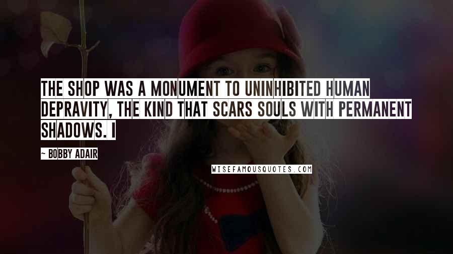 Bobby Adair Quotes: The shop was a monument to uninhibited human depravity, the kind that scars souls with permanent shadows. I