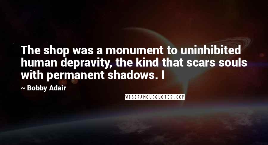Bobby Adair Quotes: The shop was a monument to uninhibited human depravity, the kind that scars souls with permanent shadows. I