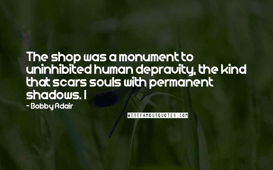 Bobby Adair Quotes: The shop was a monument to uninhibited human depravity, the kind that scars souls with permanent shadows. I