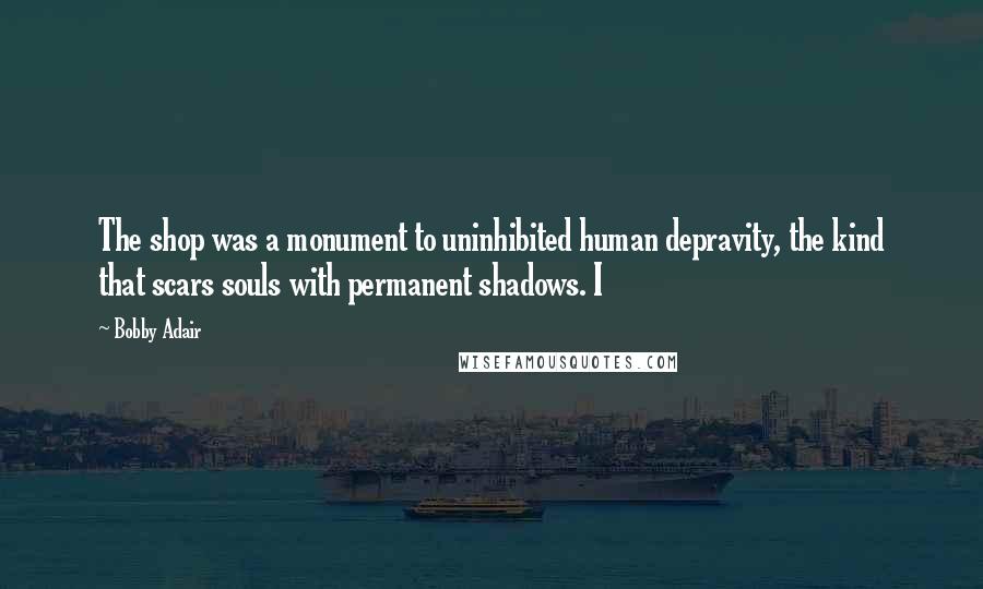 Bobby Adair Quotes: The shop was a monument to uninhibited human depravity, the kind that scars souls with permanent shadows. I