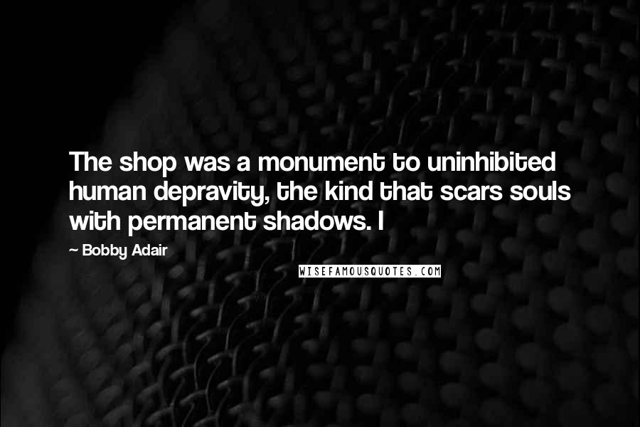Bobby Adair Quotes: The shop was a monument to uninhibited human depravity, the kind that scars souls with permanent shadows. I