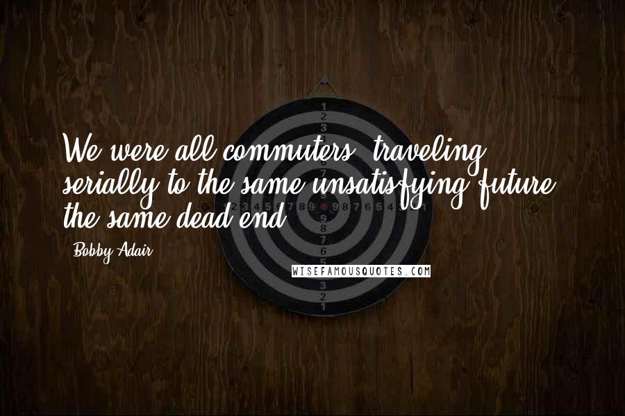 Bobby Adair Quotes: We were all commuters, traveling, serially to the same unsatisfying future, the same dead end.