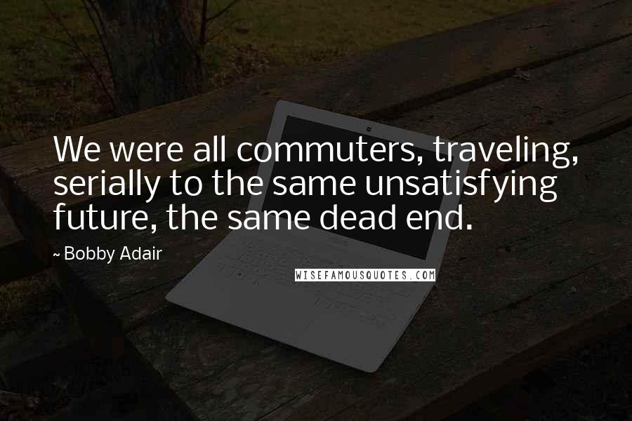 Bobby Adair Quotes: We were all commuters, traveling, serially to the same unsatisfying future, the same dead end.