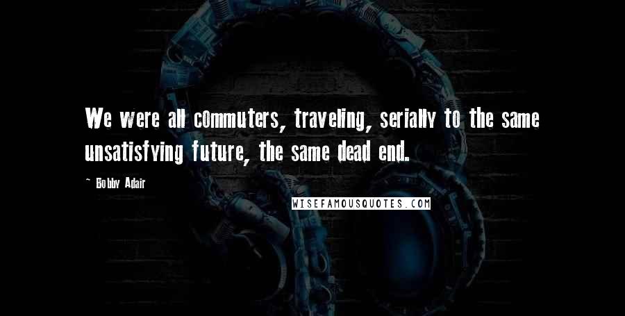 Bobby Adair Quotes: We were all commuters, traveling, serially to the same unsatisfying future, the same dead end.