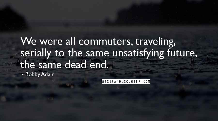 Bobby Adair Quotes: We were all commuters, traveling, serially to the same unsatisfying future, the same dead end.