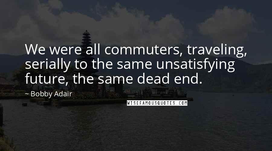 Bobby Adair Quotes: We were all commuters, traveling, serially to the same unsatisfying future, the same dead end.