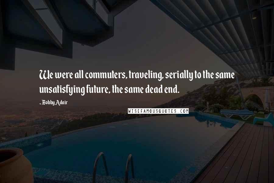 Bobby Adair Quotes: We were all commuters, traveling, serially to the same unsatisfying future, the same dead end.