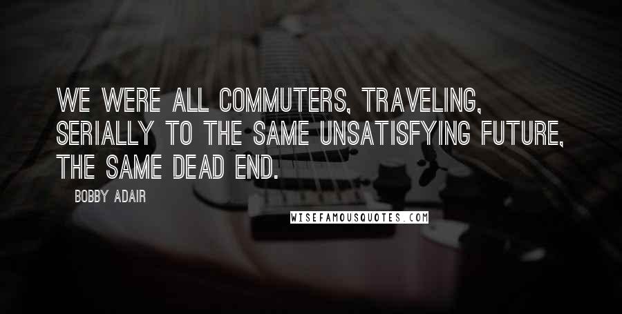 Bobby Adair Quotes: We were all commuters, traveling, serially to the same unsatisfying future, the same dead end.