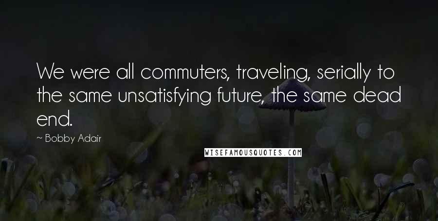 Bobby Adair Quotes: We were all commuters, traveling, serially to the same unsatisfying future, the same dead end.