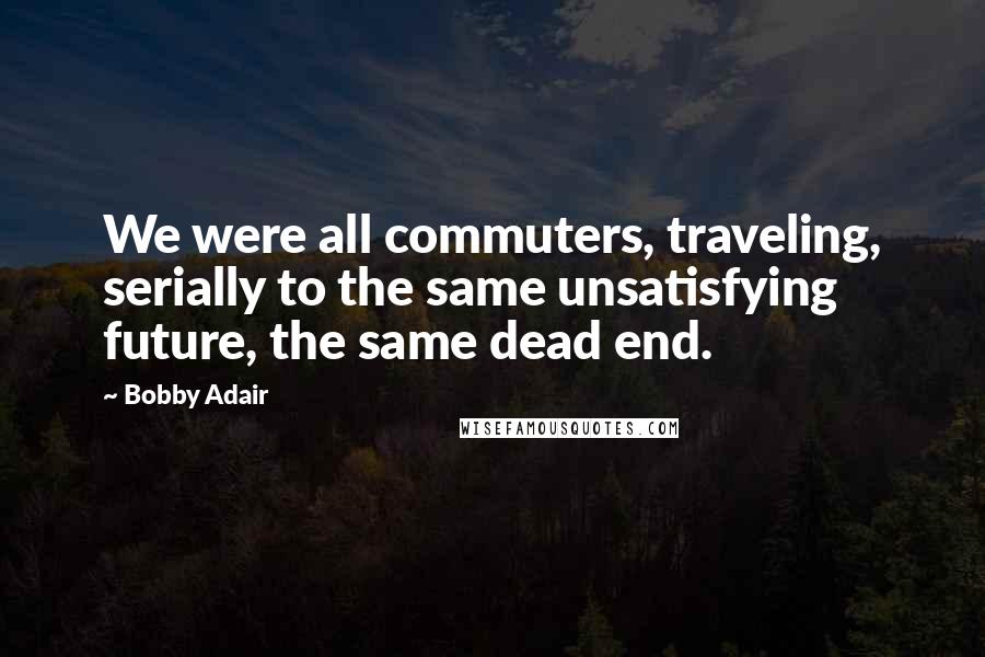 Bobby Adair Quotes: We were all commuters, traveling, serially to the same unsatisfying future, the same dead end.