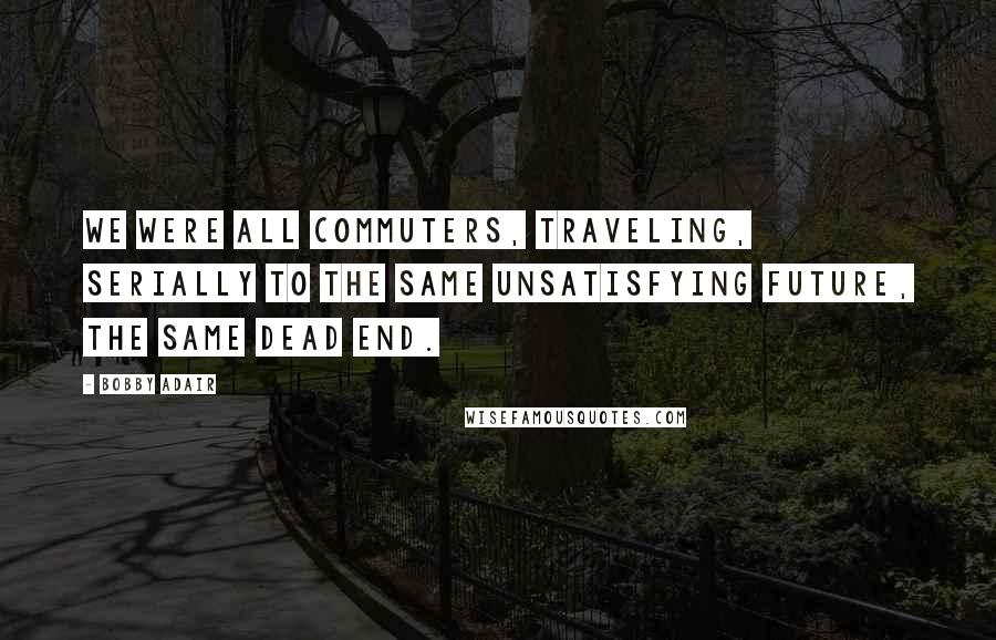 Bobby Adair Quotes: We were all commuters, traveling, serially to the same unsatisfying future, the same dead end.