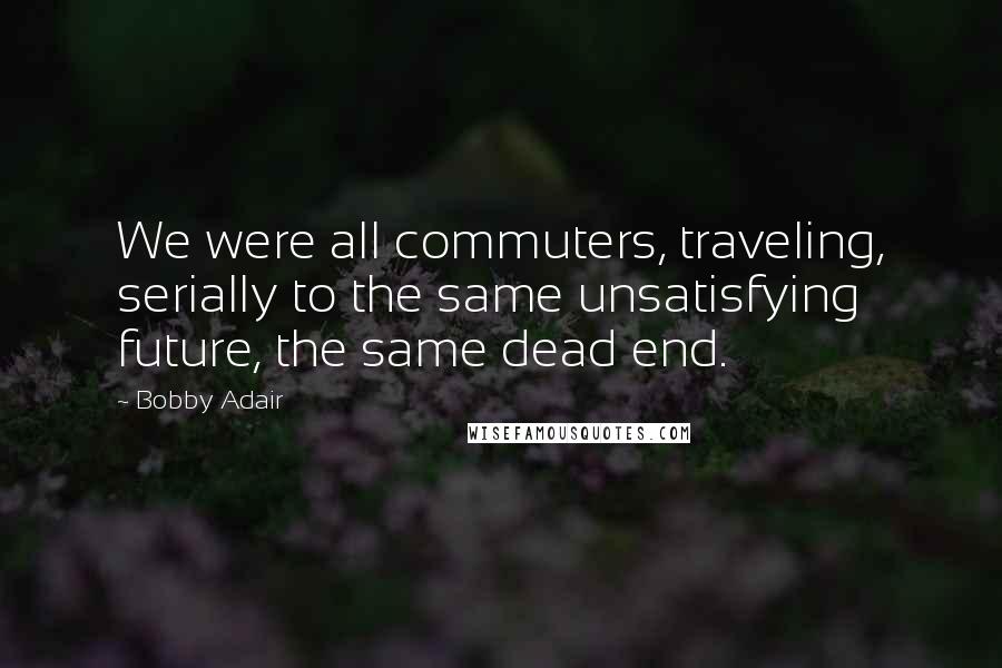 Bobby Adair Quotes: We were all commuters, traveling, serially to the same unsatisfying future, the same dead end.