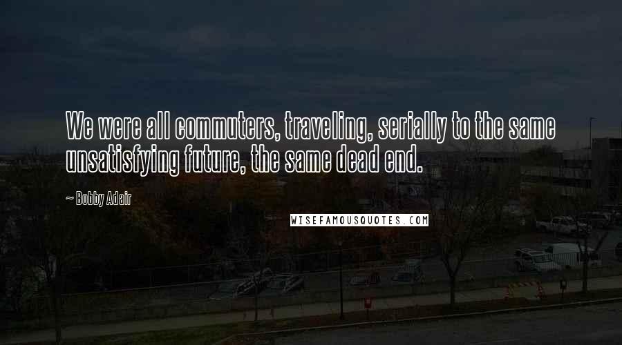 Bobby Adair Quotes: We were all commuters, traveling, serially to the same unsatisfying future, the same dead end.