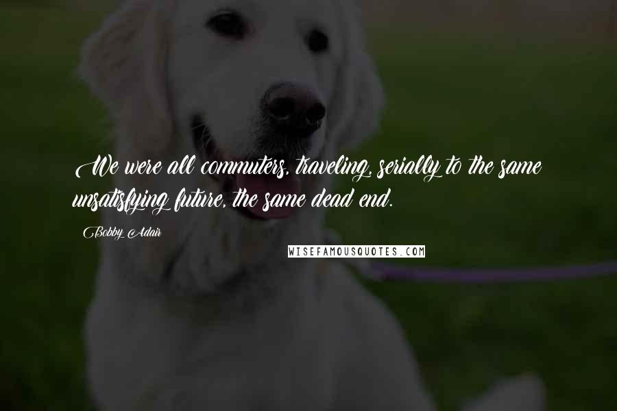 Bobby Adair Quotes: We were all commuters, traveling, serially to the same unsatisfying future, the same dead end.