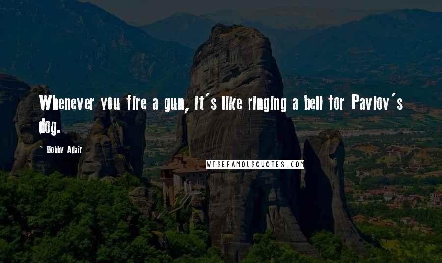 Bobby Adair Quotes: Whenever you fire a gun, it's like ringing a bell for Pavlov's dog.