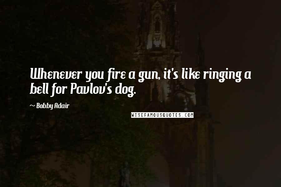 Bobby Adair Quotes: Whenever you fire a gun, it's like ringing a bell for Pavlov's dog.