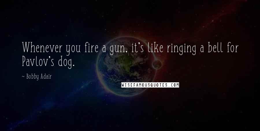 Bobby Adair Quotes: Whenever you fire a gun, it's like ringing a bell for Pavlov's dog.