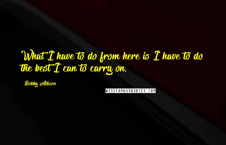 Bobby Allison Quotes: What I have to do from here is I have to do the best I can to carry on.