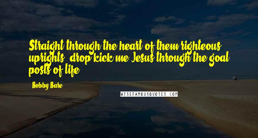 Bobby Bare Quotes: Straight through the heart of them righteous uprights, drop kick me Jesus through the goal posts of life.