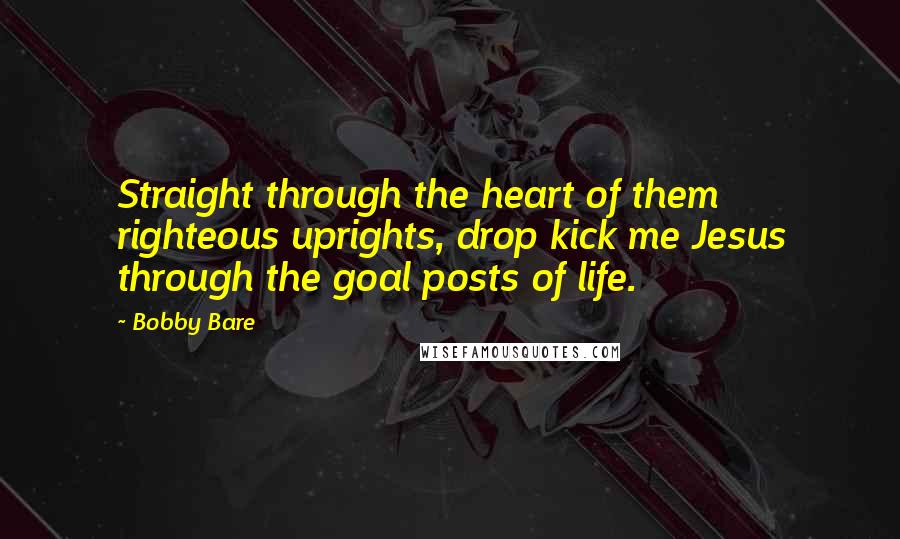 Bobby Bare Quotes: Straight through the heart of them righteous uprights, drop kick me Jesus through the goal posts of life.