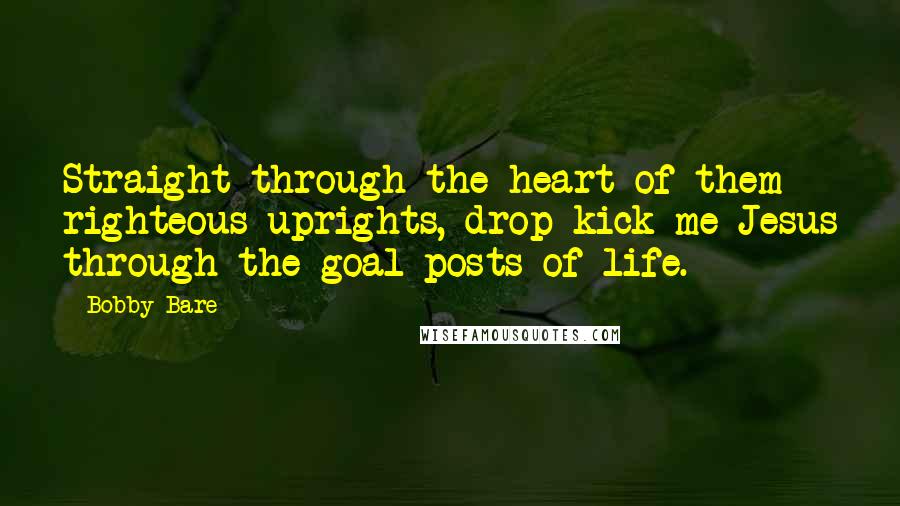 Bobby Bare Quotes: Straight through the heart of them righteous uprights, drop kick me Jesus through the goal posts of life.