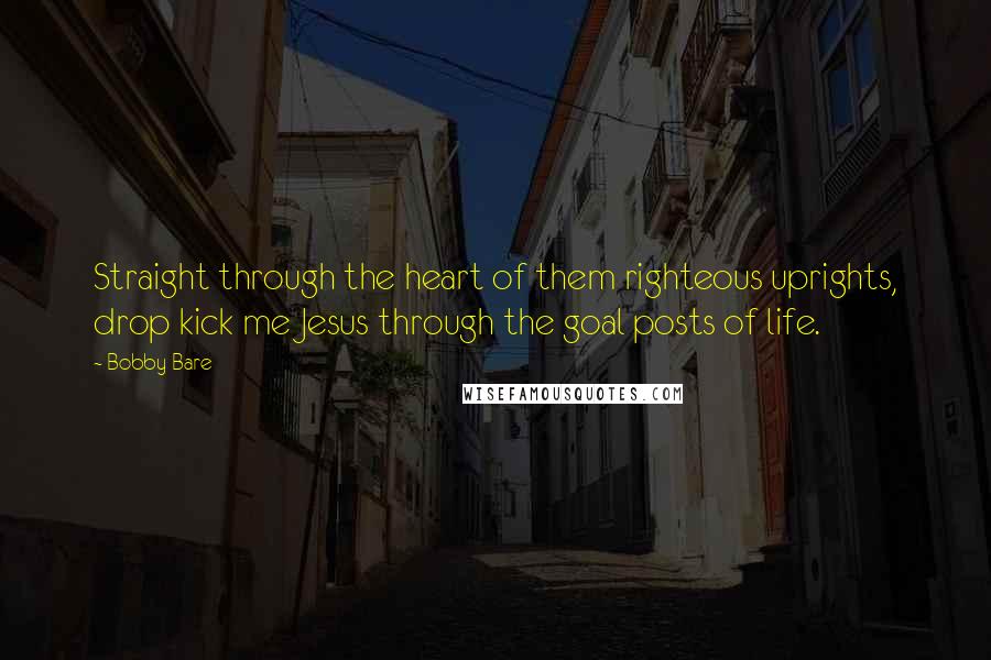Bobby Bare Quotes: Straight through the heart of them righteous uprights, drop kick me Jesus through the goal posts of life.