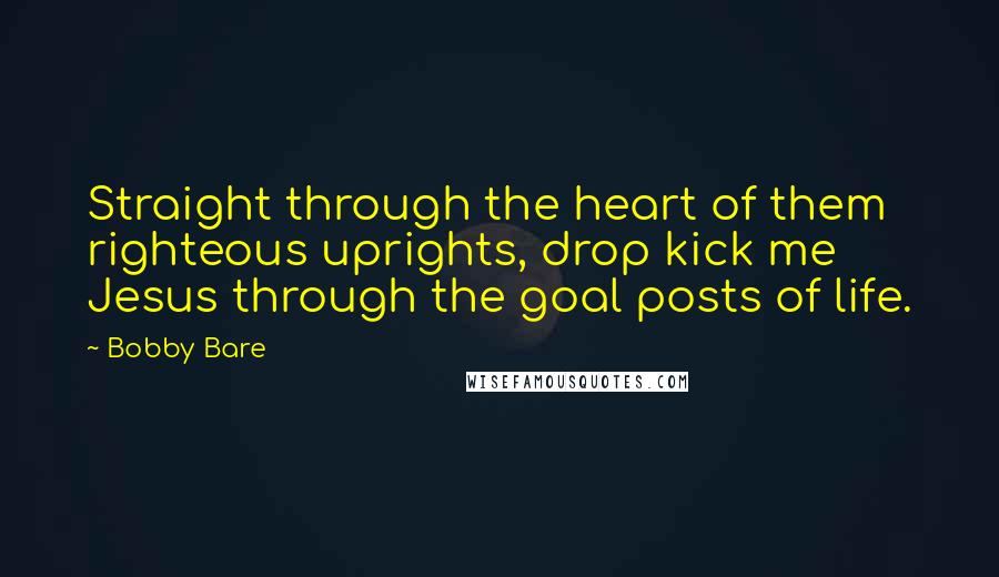 Bobby Bare Quotes: Straight through the heart of them righteous uprights, drop kick me Jesus through the goal posts of life.