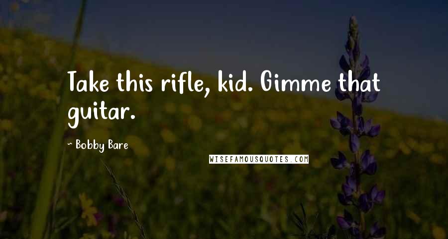 Bobby Bare Quotes: Take this rifle, kid. Gimme that guitar.