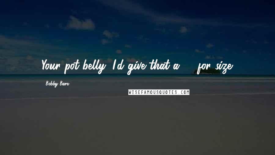 Bobby Bare Quotes: Your pot belly, I'd give that a 10 for size.