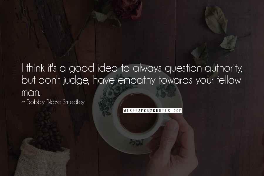 Bobby Blaze Smedley Quotes: I think it's a good idea to always question authority, but don't judge, have empathy towards your fellow man.