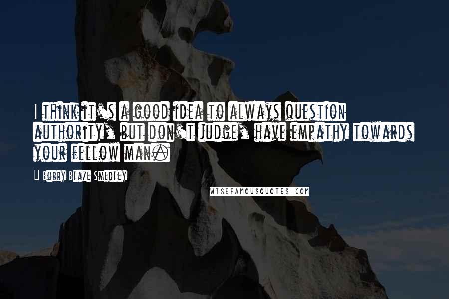 Bobby Blaze Smedley Quotes: I think it's a good idea to always question authority, but don't judge, have empathy towards your fellow man.