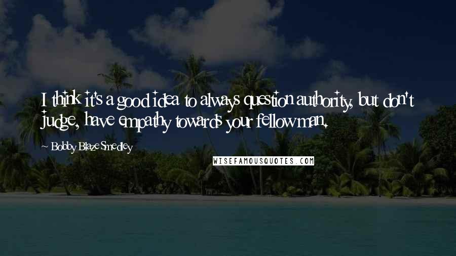 Bobby Blaze Smedley Quotes: I think it's a good idea to always question authority, but don't judge, have empathy towards your fellow man.