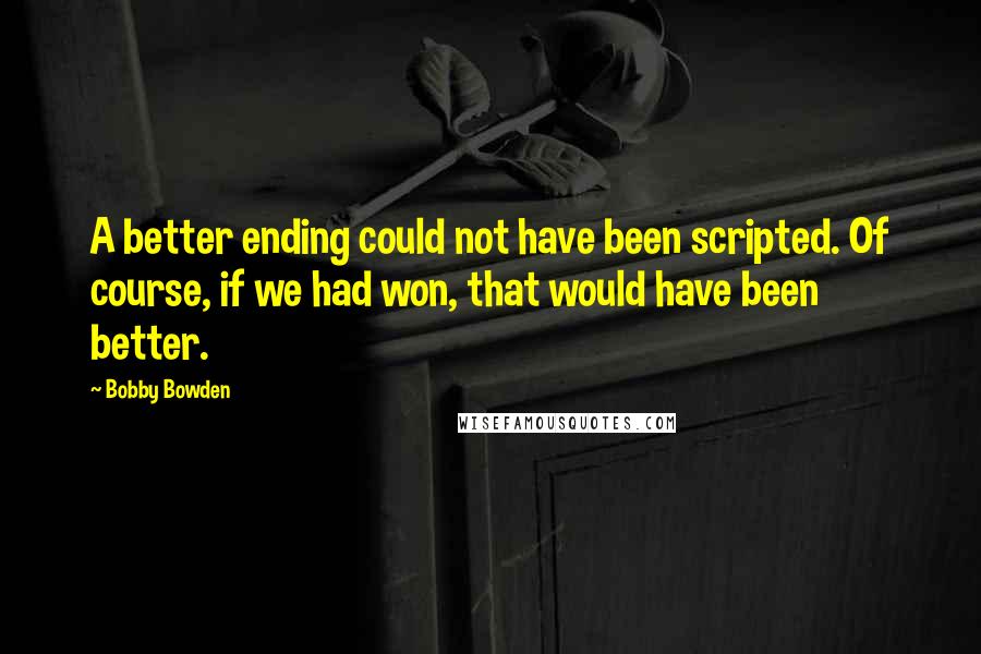 Bobby Bowden Quotes: A better ending could not have been scripted. Of course, if we had won, that would have been better.