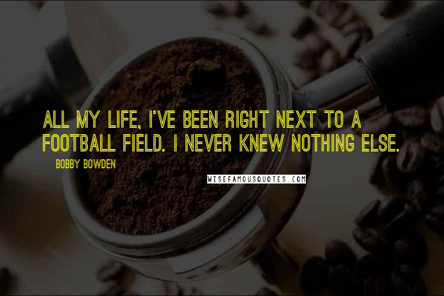 Bobby Bowden Quotes: All my life, I've been right next to a football field. I never knew nothing else.