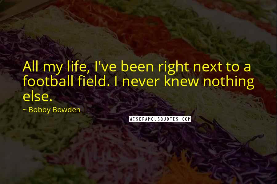 Bobby Bowden Quotes: All my life, I've been right next to a football field. I never knew nothing else.