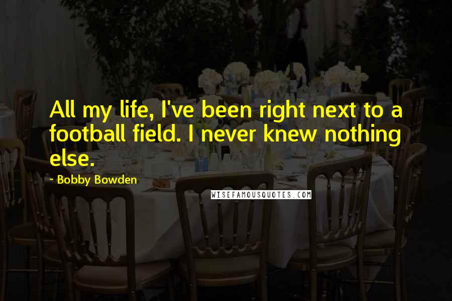 Bobby Bowden Quotes: All my life, I've been right next to a football field. I never knew nothing else.