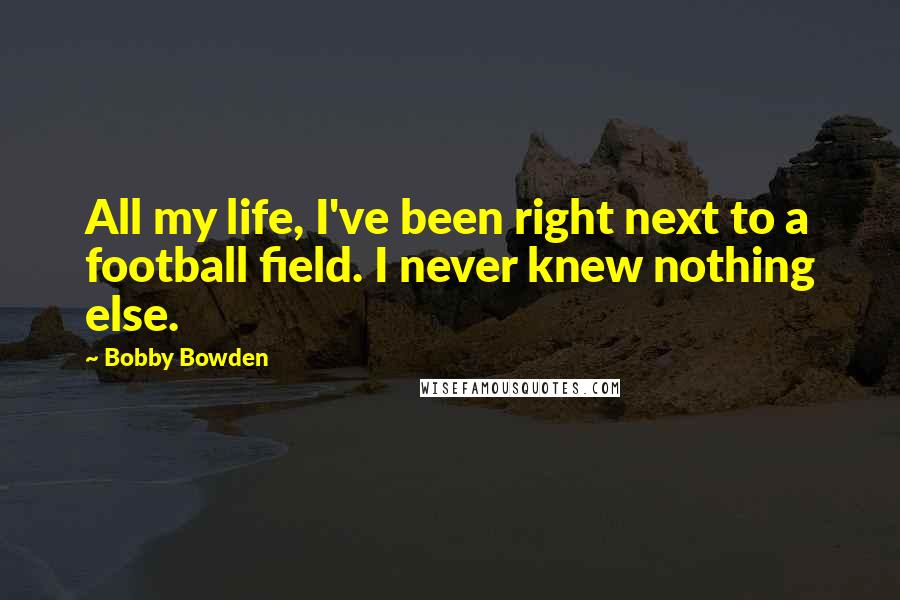 Bobby Bowden Quotes: All my life, I've been right next to a football field. I never knew nothing else.