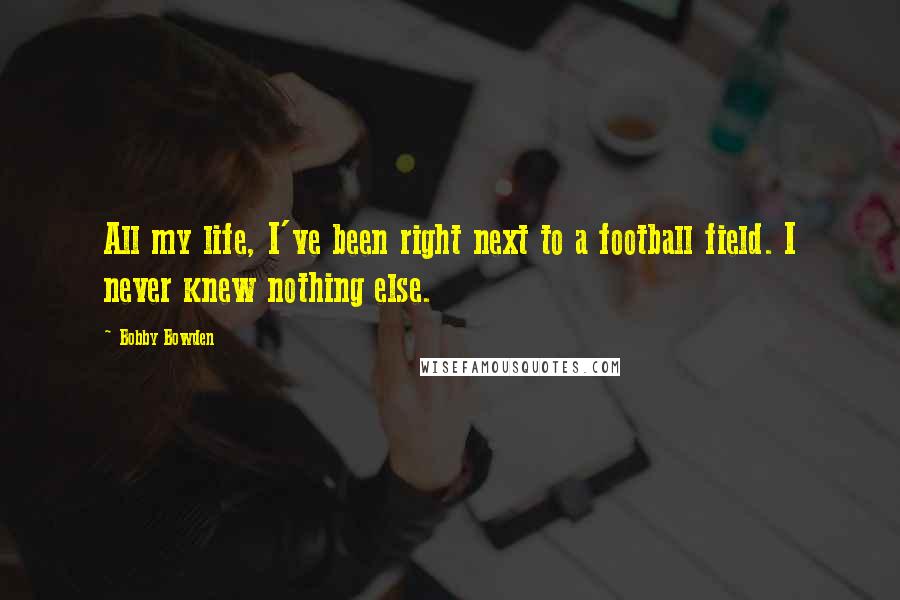 Bobby Bowden Quotes: All my life, I've been right next to a football field. I never knew nothing else.