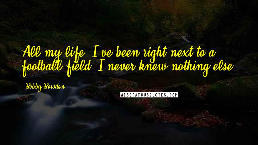 Bobby Bowden Quotes: All my life, I've been right next to a football field. I never knew nothing else.