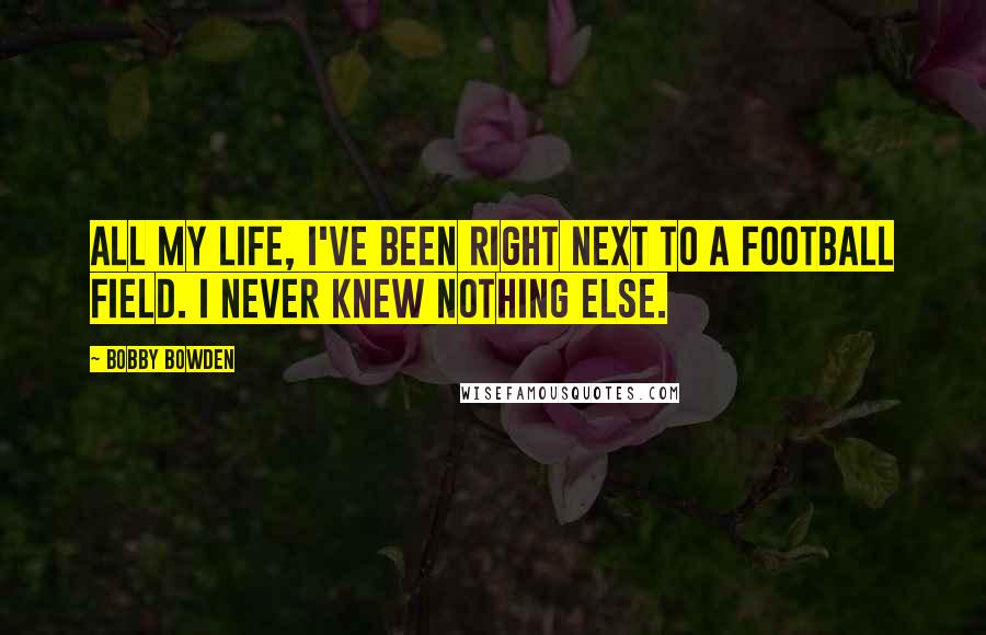 Bobby Bowden Quotes: All my life, I've been right next to a football field. I never knew nothing else.