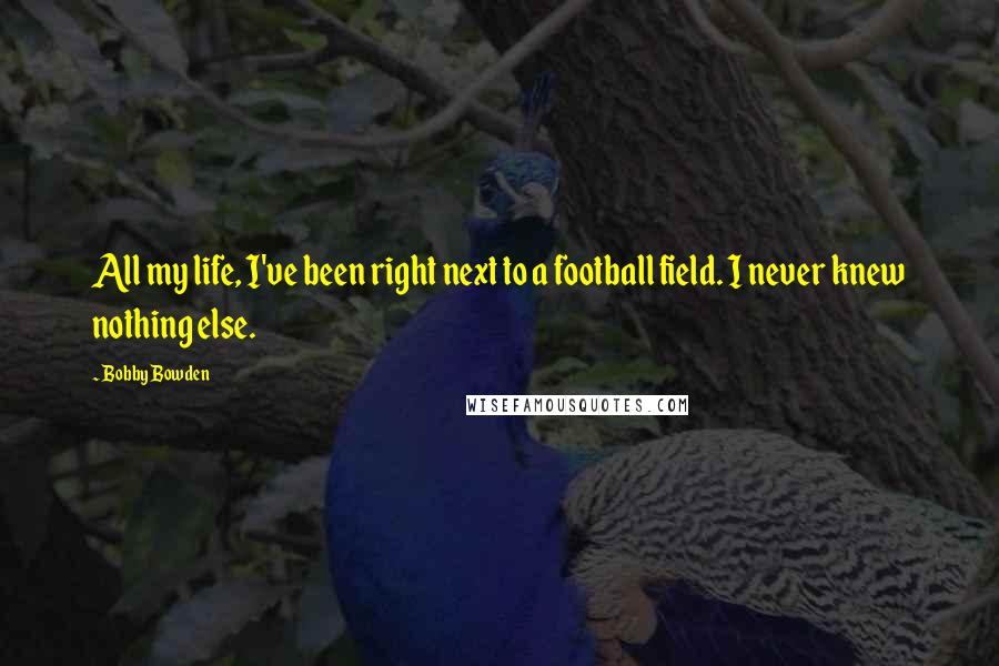 Bobby Bowden Quotes: All my life, I've been right next to a football field. I never knew nothing else.