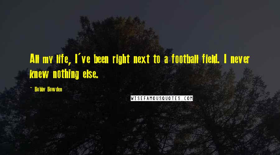 Bobby Bowden Quotes: All my life, I've been right next to a football field. I never knew nothing else.