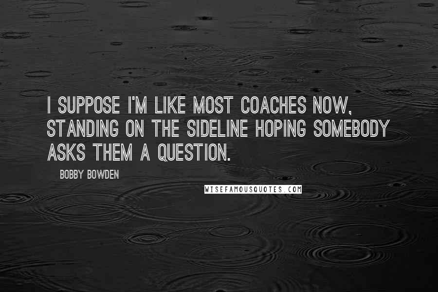 Bobby Bowden Quotes: I suppose I'm like most coaches now, standing on the sideline hoping somebody asks them a question.