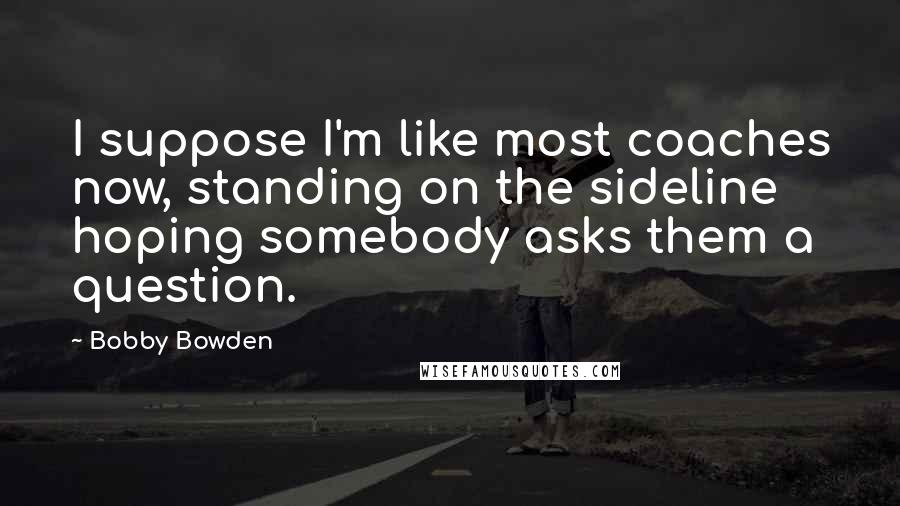 Bobby Bowden Quotes: I suppose I'm like most coaches now, standing on the sideline hoping somebody asks them a question.