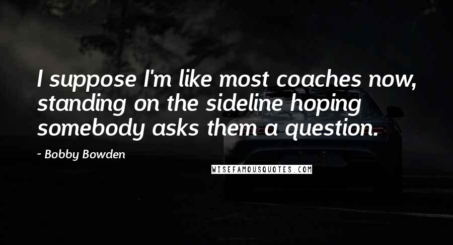 Bobby Bowden Quotes: I suppose I'm like most coaches now, standing on the sideline hoping somebody asks them a question.