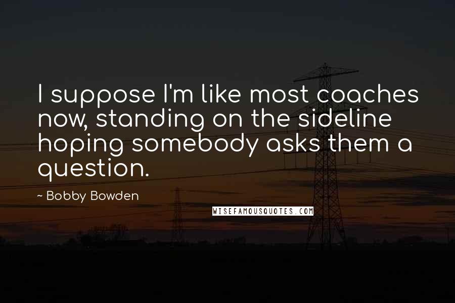 Bobby Bowden Quotes: I suppose I'm like most coaches now, standing on the sideline hoping somebody asks them a question.